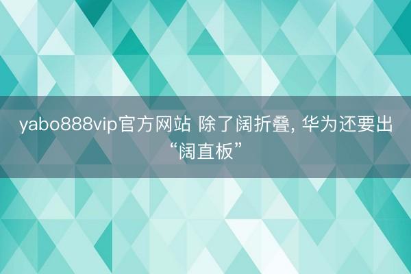 yabo888vip官方网站 除了阔折叠， 华为还要出“阔直板”