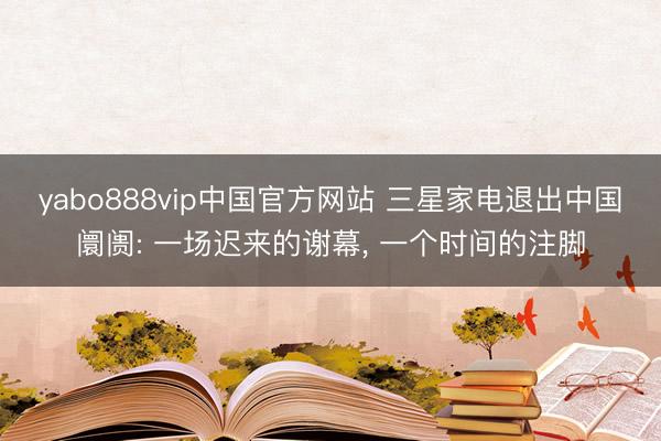 yabo888vip中国官方网站 三星家电退出中国阛阓: 一场迟来的谢幕, 一个时间的注脚