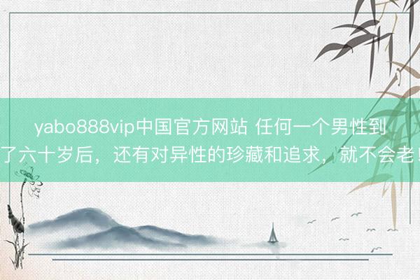 yabo888vip中国官方网站 任何一个男性到了六十岁后，还有对异性的珍藏和追求，就不会老！
