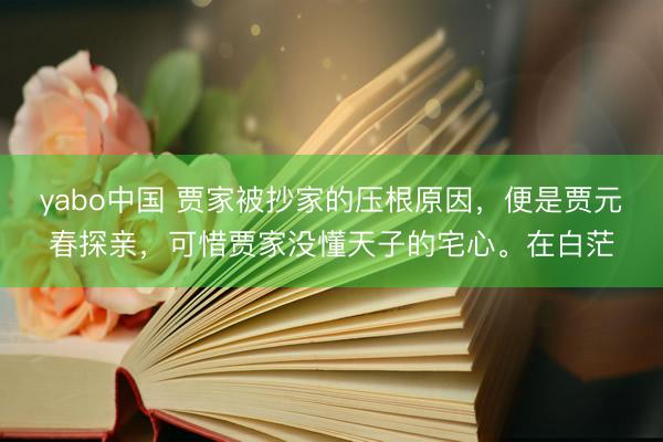 yabo中国 贾家被抄家的压根原因，便是贾元春探亲，可惜贾家没懂天子的宅心。在白茫