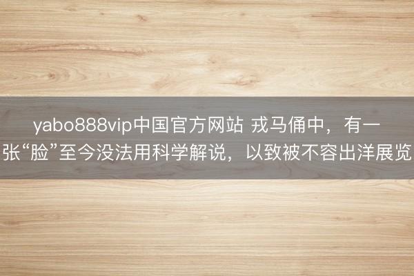 yabo888vip中国官方网站 戎马俑中，有一张“脸”至今没法用科学解说，以致被不容出洋展览