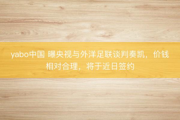 yabo中国 曝央视与外洋足联谈判奏凯，价钱相对合理，将于近日签约