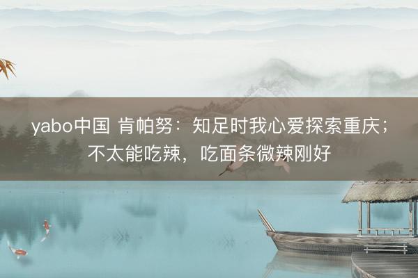 yabo中国 肯帕努:知足时我心爱探索重庆;不太能吃辣,吃面条微辣刚好