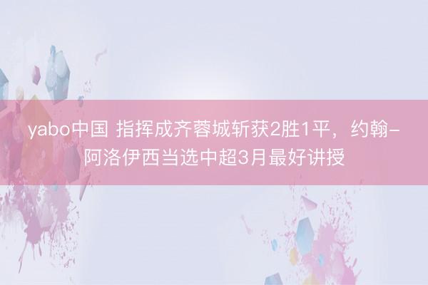 yabo中国 指挥成齐蓉城斩获2胜1平，约翰-阿洛伊西当选中超3月最好讲授