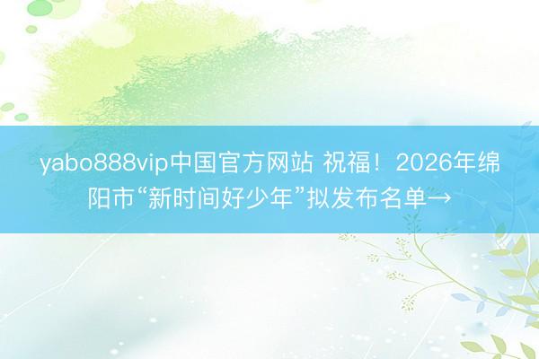yabo888vip中国官方网站 祝福！2026年绵阳市“新时间好少年”拟发布名单→