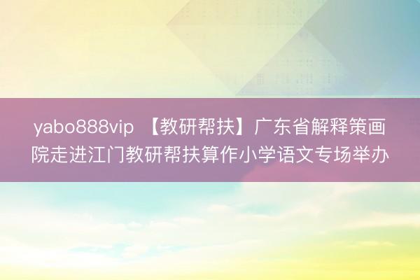 yabo888vip 【教研帮扶】广东省解释策画院走进江门教研帮扶算作小学语文专场举办