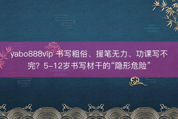 yabo888vip 书写粗俗、援笔无力、功课写不完？5-12岁书写材干的“隐形危险”
