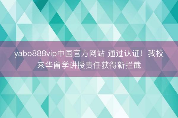 yabo888vip中国官方网站 通过认证!我校来华留学讲授责任获得新拦截