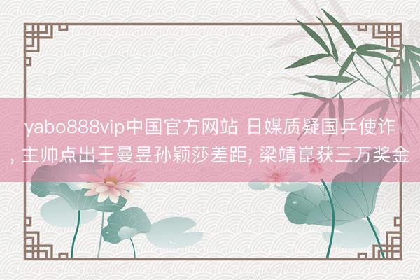yabo888vip中国官方网站 日媒质疑国乒使诈， 主帅点出王曼昱孙颖莎差距， 梁靖崑获三万奖金