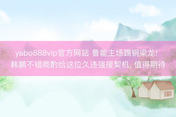 yabo888vip官方网站 鲁能主场踢铜梁龙! 韩鹏不错商酌给这位久违强援契机， 值得期待