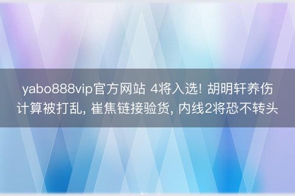 yabo888vip官方网站 4将入选! 胡明轩养伤计算被打乱， 崔焦链接验货， 内线2将恐不转头