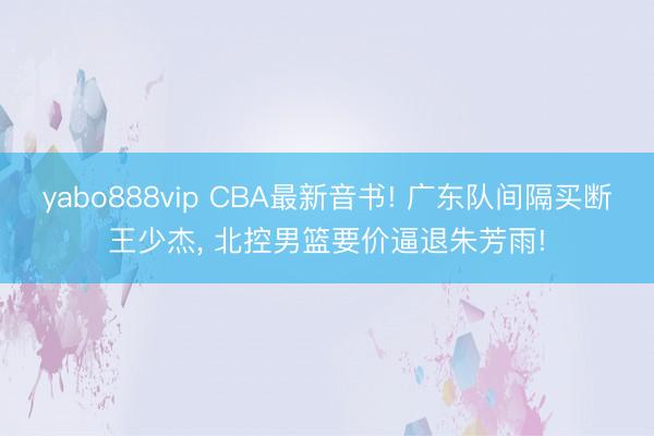 yabo888vip CBA最新音书! 广东队间隔买断王少杰， 北控男篮要价逼退朱芳雨!