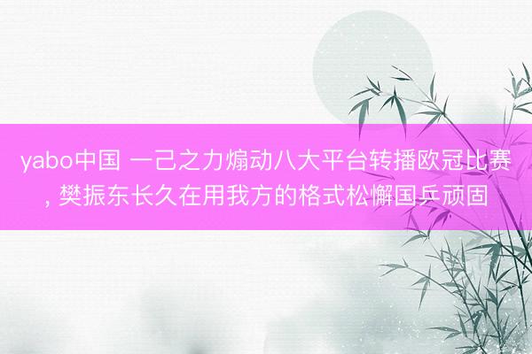 yabo中国 一己之力煽动八大平台转播欧冠比赛， 樊振东长久在用我方的格式松懈国乒顽固