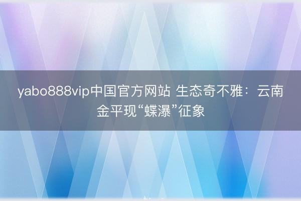 yabo888vip中国官方网站 生态奇不雅：云南金平现“蝶瀑”征象