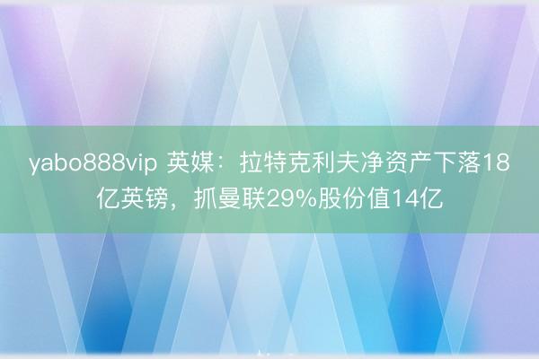 yabo888vip 英媒：拉特克利夫净资产下落18亿英镑，抓曼联29%股份值14亿