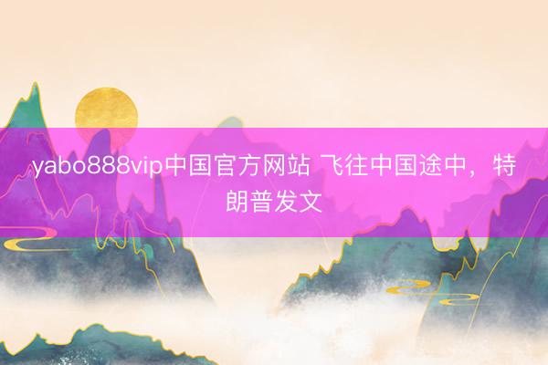 yabo888vip中国官方网站 飞往中国途中,特朗普发文