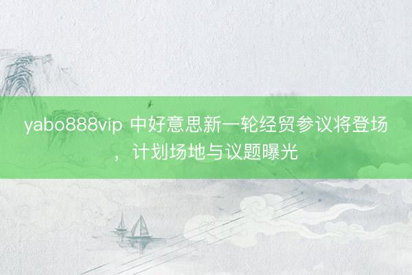 yabo888vip 中好意思新一轮经贸参议将登场,计划场地与议题曝光