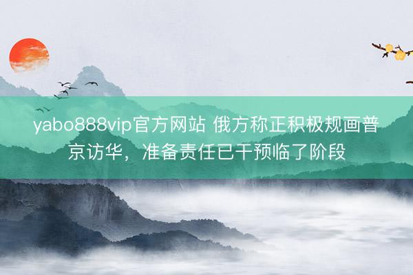 yabo888vip官方网站 俄方称正积极规画普京访华，准备责任已干预临了阶段