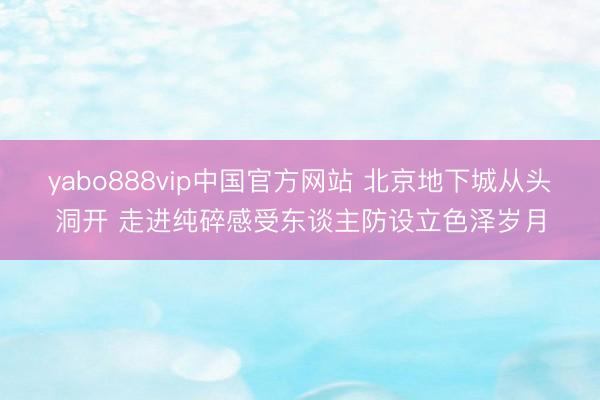 yabo888vip中国官方网站 北京地下城从头洞开 走进纯碎感受东谈主防设立色泽岁月