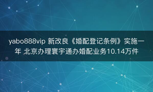 yabo888vip 新改良《婚配登记条例》实施一年 北京办理寰宇通办婚配业务10.14万件