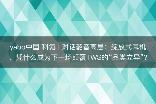yabo中国 科氪 | 对话韶音高层：绽放式耳机，凭什么成为下一场颠覆TWS的“品类立异”？