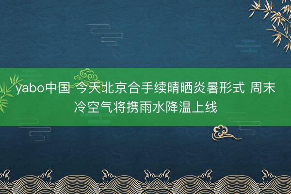 yabo中国 今天北京合手续晴晒炎暑形式 周末冷空气将携雨水降温上线