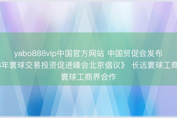 yabo888vip中国官方网站 中国贸促会发布《2026年寰球交易投资促进峰会北京倡议》 长远寰球工商界合作