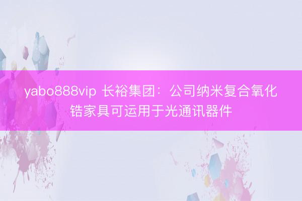 yabo888vip 长裕集团：公司纳米复合氧化锆家具可运用于光通讯器件