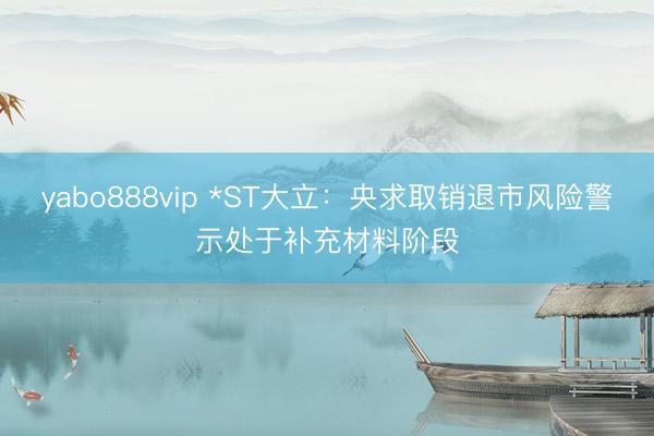 yabo888vip *ST大立：央求取销退市风险警示处于补充材料阶段