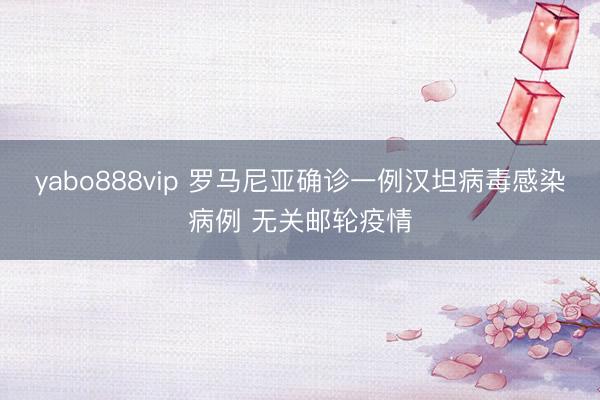 yabo888vip 罗马尼亚确诊一例汉坦病毒感染病例 无关邮轮疫情