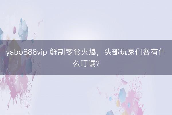 yabo888vip 鲜制零食火爆，头部玩家们各有什么叮嘱？