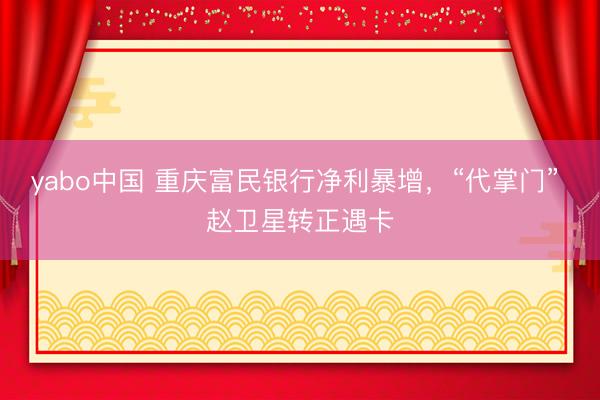 yabo中国 重庆富民银行净利暴增，“代掌门” 赵卫星转正遇卡