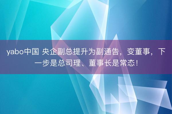 yabo中国 央企副总提升为副通告,变董事,下一步是总司理、董事长是常态!