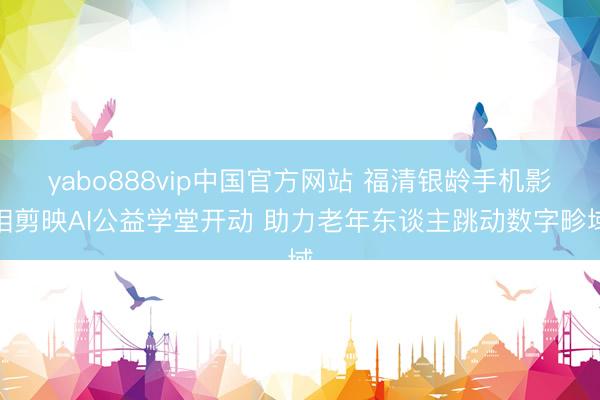 yabo888vip中国官方网站 福清银龄手机影相剪映AI公益学堂开动 助力老年东谈主跳动数字畛域