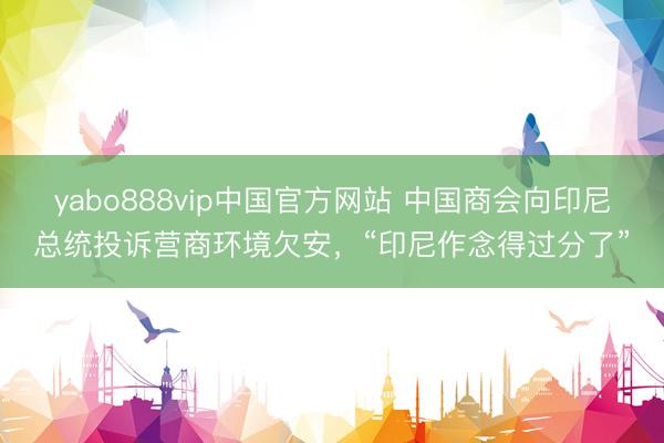 yabo888vip中国官方网站 中国商会向印尼总统投诉营商环境欠安，“印尼作念得过分了”