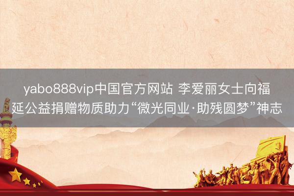 yabo888vip中国官方网站 李爱丽女士向福延公益捐赠物质助力“微光同业·助残圆梦”神志