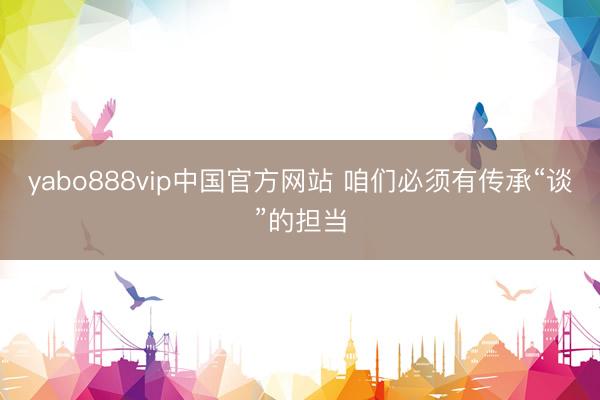yabo888vip中国官方网站 咱们必须有传承“谈”的担当