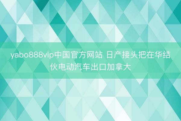 yabo888vip中国官方网站 日产接头把在华结伙电动汽车出口加拿大