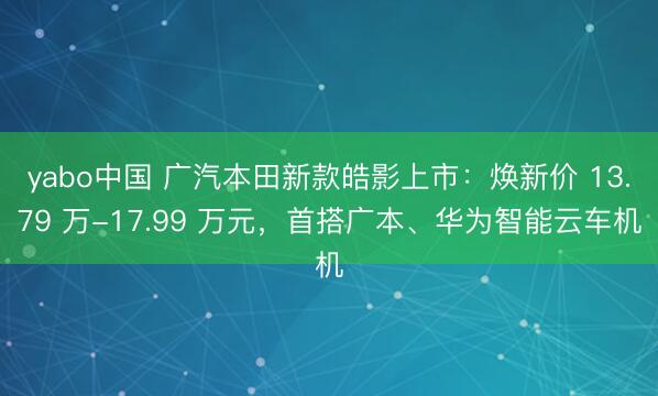 yabo中国 广汽本田新款皓影上市：焕新价 13.79 万-17.99 万元，首搭广本、华为智能云车机