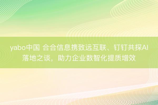yabo中国 合合信息携致远互联、钉钉共探AI落地之谈,助力企业数智化提质增效