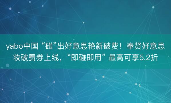 yabo中国 “碰”出好意思艳新破费!奉贤好意思妆破费券上线,“即碰即用” 最高可享5.2折