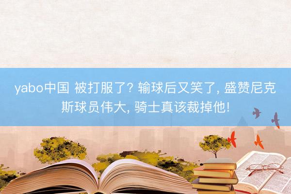 yabo中国 被打服了? 输球后又笑了, 盛赞尼克斯球员伟大, 骑士真该裁掉他!