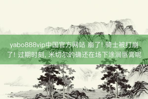 yabo888vip中国官方网站 崩了! 骑士被打崩了! 过期时刻， 米切尔的确还在场下涂润唇膏呢