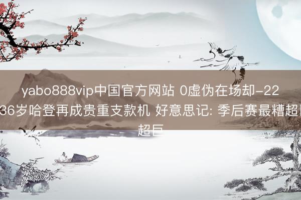 yabo888vip中国官方网站 0虚伪在场却-22! 36岁哈登再成贵重支款机 好意思记: 季后赛最糟超巨