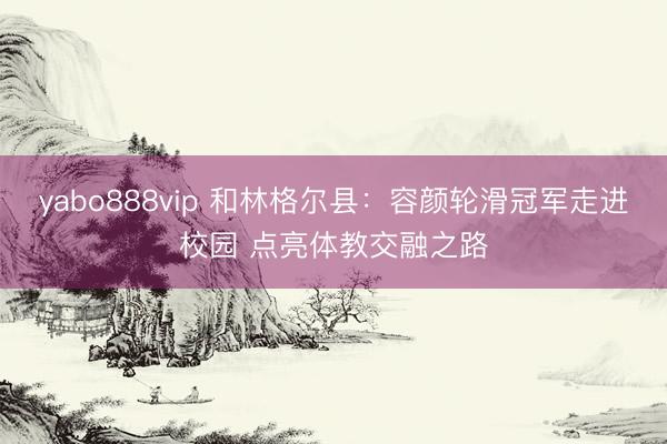 yabo888vip 和林格尔县：容颜轮滑冠军走进校园 点亮体教交融之路