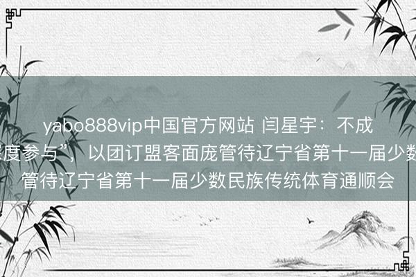 yabo888vip中国官方网站 闫星宇：不成光“看打扰”，还要“深度参与”，以团订盟客面庞管待辽宁省第十一届少数民族传统体育通顺会