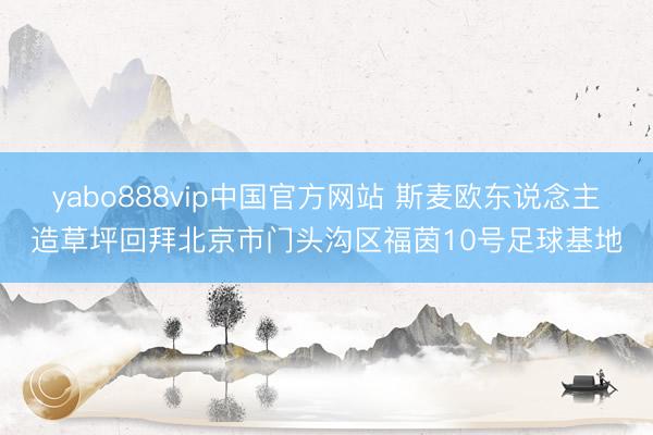 yabo888vip中国官方网站 斯麦欧东说念主造草坪回拜北京市门头沟区福茵10号足球基地