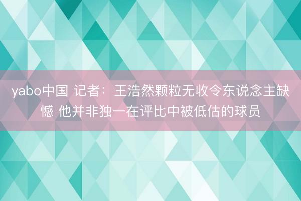 yabo中国 记者：王浩然颗粒无收令东说念主缺憾 他并非独一在评比中被低估的球员