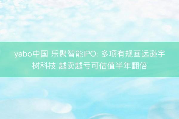 yabo中国 乐聚智能IPO: 多项有规画远逊宇树科技 越卖越亏可估值半年翻倍