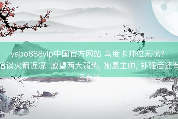 yabo888vip中国官方网站 乌度卡帅位无忧? 名宿谈火箭近况: 威望两大弱势， 拖累主帅， 补强后还有戏